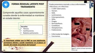FORMA RESIDUAL LATENTE POST
TRATAMIENTO
Comprende aquellos casos aparentemente
curados donde la enfermedad se mantiene
en estado latente:
Secuelas:
• Fibrosis.
• Calcificaciones.
• Nodulos pulmonares.
Es importante señalar que la PMC no cura totalmente,
permanece latente y puede reactivarse en el futuro en
función del estado inmunitario del huésped
Puede presentarse asociada a otras enfermedades
infecciosas y no infecciosa:
o 5-10% Tuberculosis.
o Hansen.
o SIDA.
o Leishmanosis.
o Enteroparasitosis.
o Sífilis.
o Chagas.
o Dermatofitosis.
o Candidiasis.
o Histoplasmosis.
o Criptococosis.
o Enfermedad de Hodgkin.
o Carcinomas.
 