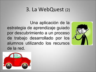 3. La WebQuest (2)

            Una aplicación de la
estrategia de aprendizaje guiado
por descubrimiento a un proceso
de trabajo desarrollado por los
alumnos utilizando los recursos
de la red.
 