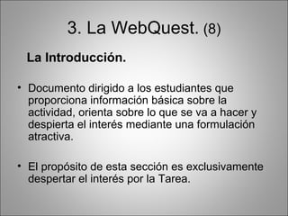 3. La WebQuest. (8)
 La Introducción.

• Documento dirigido a los estudiantes que
  proporciona información básica sobre la
  actividad, orienta sobre lo que se va a hacer y
  despierta el interés mediante una formulación
  atractiva.

• El propósito de esta sección es exclusivamente
  despertar el interés por la Tarea.
 