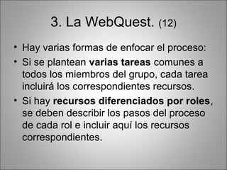 3. La WebQuest. (12)
• Hay varias formas de enfocar el proceso:
• Si se plantean varias tareas comunes a
  todos los miembros del grupo, cada tarea
  incluirá los correspondientes recursos.
• Si hay recursos diferenciados por roles,
  se deben describir los pasos del proceso
  de cada rol e incluir aquí los recursos
  correspondientes.
 