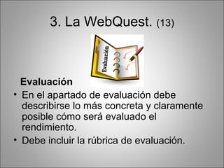 3. La WebQuest. (13)



  Evaluación
• En el apartado de evaluación debe
  describirse lo más concreta y claramente
  posible cómo será evaluado el
  rendimiento.
• Debe incluir la rúbrica de evaluación.
 