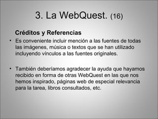 3. La WebQuest. (16)
  Créditos y Referencias
• Es conveniente incluir mención a las fuentes de todas
  las imágenes, música o textos que se han utilizado
  incluyendo vínculos a las fuentes originales.

• También deberíamos agradecer la ayuda que hayamos
  recibido en forma de otras WebQuest en las que nos
  hemos inspirado, páginas web de especial relevancia
  para la tarea, libros consultados, etc.
 