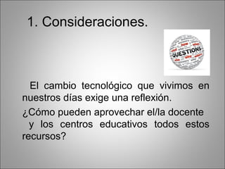 1. Consideraciones.



  El cambio tecnológico que vivimos en
nuestros días exige una reflexión.
¿Cómo pueden aprovechar el/la docente
  y los centros educativos todos estos
recursos?
 
