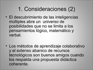 1. Consideraciones (2)
• El descubrimiento de las inteligencias
  múltiples abre un universo de
  posibilidades que no se limita a los
  pensamientos lógico, matemático y
  verbal.

• Los métodos de aprendizaje colaborativo
  y el extenso abanico de recursos
  tecnológicos son buenos amigos cuando
  los respalda una propuesta didáctica
  coherente.
 