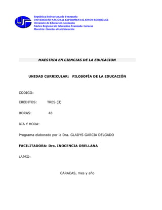 República Bolivariana de Venezuela
UNIVERSIDAD NACIONAL EXPERIMENTAL SIMON RODRIGUEZ
Decanato de Educación Avanzada
Núcleo Regional de Educación Avanzada Caracas
Maestría Ciencias de la Educación
MAESTRIA EN CIENCIAS DE LA EDUCACION
UNIDAD CURRICULAR: FILOSOFÍA DE LA EDUCACIÓN
CODIGO:
CREDITOS: TRES (3)
HORAS: 48
DIA Y HORA:
Programa elaborado por la Dra. GLADYS GARCIA DELGADO
FACILITADORA: Dra. INOCENCIA ORELLANA
LAPSO:
CARACAS, mes y año
 