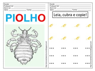 Escola: _________________________________________                                             Escola: _________________________________________
Professor (a): ____________________________________                                           Professor (a): ____________________________________
Aluno (a): _______________________________________                                            Aluno (a): _______________________________________
Série: ____________________ Turma: _______________                                            Série: ____________________ Turma: _______________


                                                                                                  Leia, cubra e copie!
 PIOLHO o o o o
        o o o o
                                                      http://simonehelendrumondblogspot.com




                                                                                                                                                http://simonehelendrumondblogspot.com
                                                                                              ...           ...           ...            ...
                                                                                              ...           ...           ...            ...
                                                                                              ...           ...           ...            ...
 