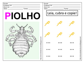 Escola: _________________________________________                                             Escola: _________________________________________
Professor (a): ____________________________________                                           Professor (a): ____________________________________
Aluno (a): _______________________________________                                            Aluno (a): _______________________________________
Série: ____________________ Turma: _______________                                            Série: ____________________ Turma: _______________


                                                                                                  Leia, cubra e copie!
 PIOLHO p p p
        p p p
                                                      http://simonehelendrumondblogspot.com




                                                                                                                                                http://simonehelendrumondblogspot.com
                                                                                                 ...             ...              ...
                                                                                                 ...             ...              ...
                                                                                                 ...             ...              ...
 
