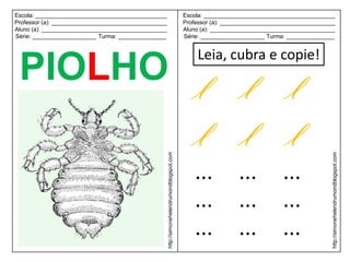 Escola: _________________________________________                                             Escola: _________________________________________
Professor (a): ____________________________________                                           Professor (a): ____________________________________
Aluno (a): _______________________________________                                            Aluno (a): _______________________________________
Série: ____________________ Turma: _______________                                            Série: ____________________ Turma: _______________


                                                                                                  Leia, cubra e copie!
 PIOLHO l l l
        l l l
                                                      http://simonehelendrumondblogspot.com




                                                                                                                                                http://simonehelendrumondblogspot.com
                                                                                                  ...           ...            ...
                                                                                                  ...           ...            ...
                                                                                                  ...           ...            ...
 