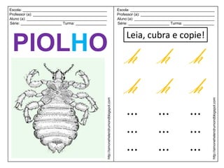 Escola: _________________________________________                                             Escola: _________________________________________
Professor (a): ____________________________________                                           Professor (a): ____________________________________
Aluno (a): _______________________________________                                            Aluno (a): _______________________________________
Série: ____________________ Turma: _______________                                            Série: ____________________ Turma: _______________


                                                                                                  Leia, cubra e copie!
 PIOLHO h h h
        h h h
                                                      http://simonehelendrumondblogspot.com




                                                                                                                                                http://simonehelendrumondblogspot.com
                                                                                                  ...              ...             ...
                                                                                                  ...              ...             ...
                                                                                                  ...              ...             ...
 