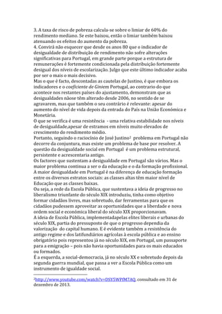 3. A taxa de risco de pobreza calcula-se sobre o limiar de 60% do
rendimento mediano. Se este baixou, então o limiar também baixou
atenuando os efeitos do aumento da pobreza.
4. Convirá não esquecer que desde os anos 80 que o indicador de
desigualdade de distribuição de rendimento não sofre alterações
significativas para Portugal, em grande parte porque a estrutura de
remunerações é fortemente condicionada pela distribuição fortemente
desigual dos níveis de escolarização. Julgo que este último indicador acaba
por ser o mais o mais decisivo.
Mas o que é facto, descontadas as cautelas de Justino, é que embora os
indicadores e o coeficiente de Giniem Portugal, ao contrario do que
acontece nos restantes países do ajustamento, demonstram que as
desigualdades nãose têm alterado desde 2006, no sentido de se
agravarem, mas que também o seu contrário é relevante: apesar do
aumento do nível de vida depois da entrada do País na União Económica e
Monetária.
O que se verifica é uma resistência - uma relativa estabilidade nos níveis
de desigualdade,apesar de estramos em níveis muito elevados de
crescimento do rendimento médio.
Portanto, seguindo o raciocínio de José Justino2 problema em Portugal não
decorre da conjuntura, mas existe um problema de base por resolver. A
questão da desigualdade social em Portugal é um problema estrutural,
persistente e acrescentaria antigo.
Os factores que sustentam a desigualdade em Portugal são vários. Mas o
maior problema continua a ser o da educação e o da formação profissional.
A maior desigualdade em Portugal é na diferença de educação formação
entre os diversos estratos sociais: as classes altas têm maior nível de
Educação que as classes baixas.
Ou seja, a rede da Escola Pública, que sustentava a ideia de progresso no
liberalismo triunfante do século XIX introduziu, tinha como objetivo
formar cidadãos livres, mas sobretudo, dar ferramentas para que os
cidadãos pudessem aproveitar as oportunidades que a liberdade e nova
ordem social e económica liberal do século XIX proporcionavam.
A ideia de Escola Pública, implementadapelas elites liberais e urbanas do
século XIX, partia do pressuposto de que o progresso dependia da
valorização do capital humano. E é evidente também a resistência do
antigo regime e dos latifundiários agrícolas à escola pública e ao ensino
obrigatório pois representou já no século XIX, em Portugal, um passaporte
para a emigração – pois não havia oportunidades para os mais educados
ou formados.
É a esquerda, a social-democracia, já no século XX e sobretudo depois da
segunda guerra mundial, que passa a ver a Escola Pública como um
instrumento de igualdade social.
2http://www.youtube.com/watch?v=DSY5WPfM7AQ,

dezembro de 2013.

consultado em 31 de

 