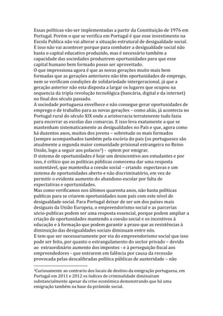 Essas políticas vão ser implementadas a partir da Constituição de 1976 em
Portugal. Porém o que se verifica em Portugal é que esse investimento na
Escola Publica não vai alterar a situação estrutural de desigualdade social.
E isso não vai acontecer porque para combater a desigualdade social não
basta o capital educativo produzido, mas é necessário também a
capacidade das sociedades produzirem oportunidades para que esse
capital humano bem formado posso ser aproveitado.
O que impressiona agora é que as novas gerações muito mais bem
formadas que as gerações anteriores não têm oportunidades de emprego,
nem se verificam condições de solidariedade intergeracional, já que a
geração anterior não esta disposta a largar os lugares que ocupou na
sequencia da tripla revolução tecnológica (bancária, digital e da internet)
no final dos século passado.
A sociedade portuguesa envelhece e não consegue gerar oportunidades de
emprego e de trabalho para as novas gerações – como aliás, já acontecia no
Portugal rural do século XIX onde a aristocracia terratenente tudo fazia
para encerrar as escolas das comarcas. E isso leva exatamente a que se
mantenham sistematicamente as desigualdades no País e que, agora como
há duzentos anos, muitos dos jovens – sobretudo os mais formados
(sempre acompanhados também pela escória do pais (os portugueses são
atualmente a segunda maior comunidade prisional estrangeira no Reino
Unido, logo a seguir aos polacos3) - optem por emigrar.
O sistema de oportunidades é hoje um desincentivo aos estudantes e por
isso, é crítico que as politicas públicas comecema dar uma resposta
sustentável, que mantenha a coesão social – criando expectavas e um
sistema de oportunidades aberto e não discriminatório, em vez de
permitir o evidente aumento do abandono escolar por falta de
expectativas e oportunidades.
Mas como verificamos nos últimos quarenta anos, não basta políticas
publicas para se criarem oportunidades num país com este nível de
desigualdade social. Para Portugal deixar de ser um dos países mais
desiguais da União Europeia, o empreendorismo social e as parcerias
sócio-publicas podem ser uma resposta essencial, porque podem ampliar a
criação de oportunidades mantendo a coesão social e os incentivos á
educação e à formação que podem garantir a prazo que as resistências à
diminuição das desigualdades sociais diminuam entre nós.
E tem que ser necessariamente por via do empreendorismo social que isso
pode ser feito, por quanto o estrangulamento do sector privado – devido
ao extraordinário aumento dos impostos - e à perseguição fiscal aos
empreendedores - que entrarem em falência por causa da recessão
provocada pelas descalibradas política públicas de austeridade – não
3Curiosamente

ao contrario dos locais de destino da emigração portuguesa, em
Portugal em 2011 e 2012 os índices de criminalidade diminuíram
substancialmente apesar da crise económica demonstrando que há uma
emigração também na base da pirâmide social.

 