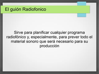 El guión Radiofonico
Sirve para planificar cualquier programa
radiofónico y, especialmente, para prever todo el
material sonoro que será necesario para su
producción
 