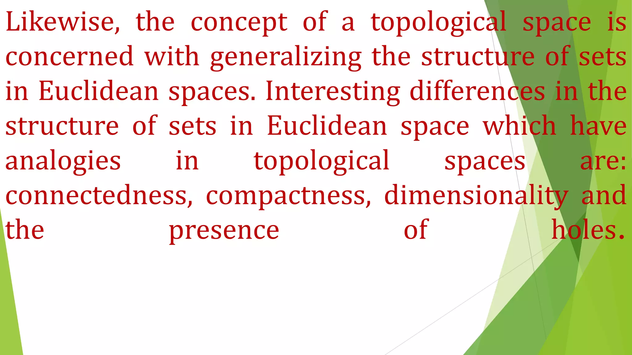 Likewise, the concept of a topological space is
concerned with generalizing the structure of sets
in Euclidean spaces. Interesting differences in the
structure of sets in Euclidean space which have
analogies in topological spaces are:
connectedness, compactness, dimensionality and
the presence of holes.
 