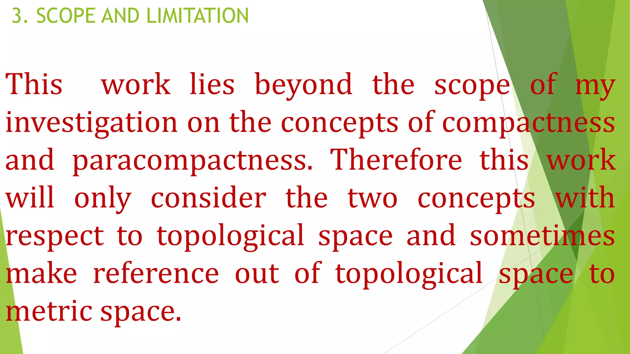 3. SCOPE AND LIMITATION
This work lies beyond the scope of my
investigation on the concepts of compactness
and paracompactness. Therefore this work
will only consider the two concepts with
respect to topological space and sometimes
make reference out of topological space to
metric space.
 