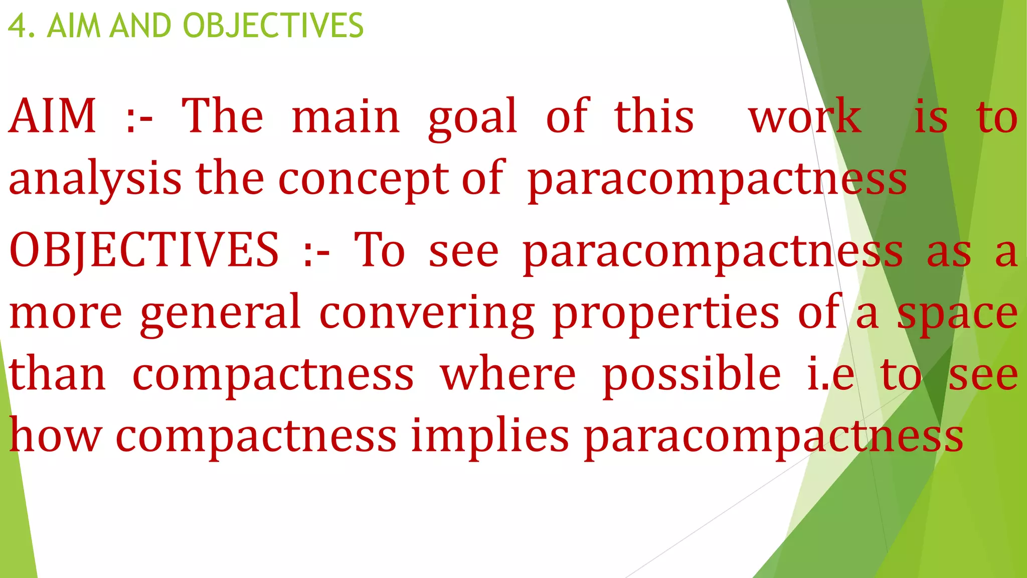 4. AIM AND OBJECTIVES
AIM :- The main goal of this work is to
analysis the concept of paracompactness
OBJECTIVES :- To see paracompactness as a
more general convering properties of a space
than compactness where possible i.e to see
how compactness implies paracompactness
 