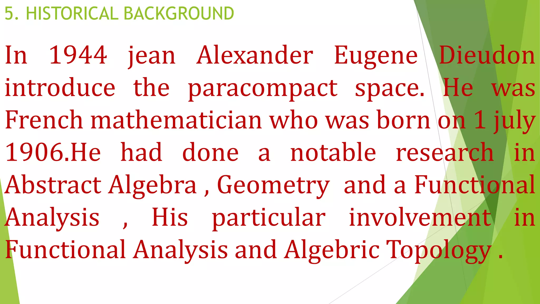 5. HISTORICAL BACKGROUND
In 1944 jean Alexander Eugene Dieudon
introduce the paracompact space. He was
French mathematician who was born on 1 july
1906.He had done a notable research in
Abstract Algebra , Geometry and a Functional
Analysis , His particular involvement in
Functional Analysis and Algebric Topology .
 