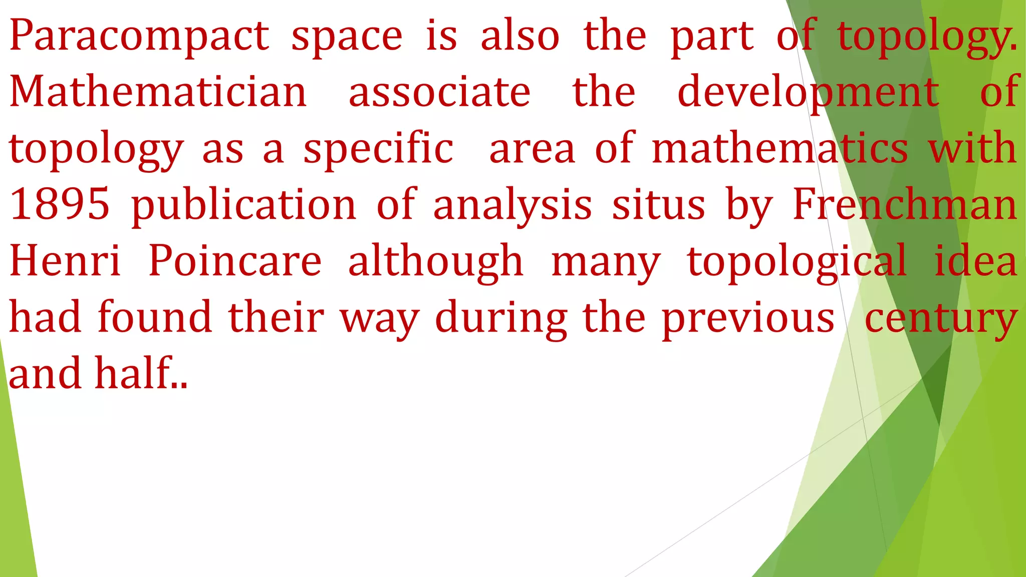 Paracompact space is also the part of topology.
Mathematician associate the development of
topology as a specific area of mathematics with
1895 publication of analysis situs by Frenchman
Henri Poincare although many topological idea
had found their way during the previous century
and half..
 