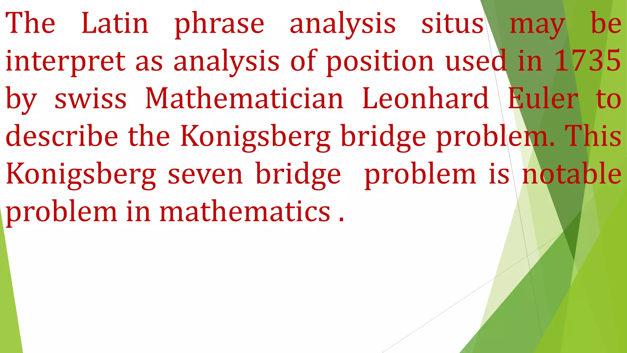 The Latin phrase analysis situs may be
interpret as analysis of position used in 1735
by swiss Mathematician Leonhard Euler to
describe the Konigsberg bridge problem. This
Konigsberg seven bridge problem is notable
problem in mathematics .
 
