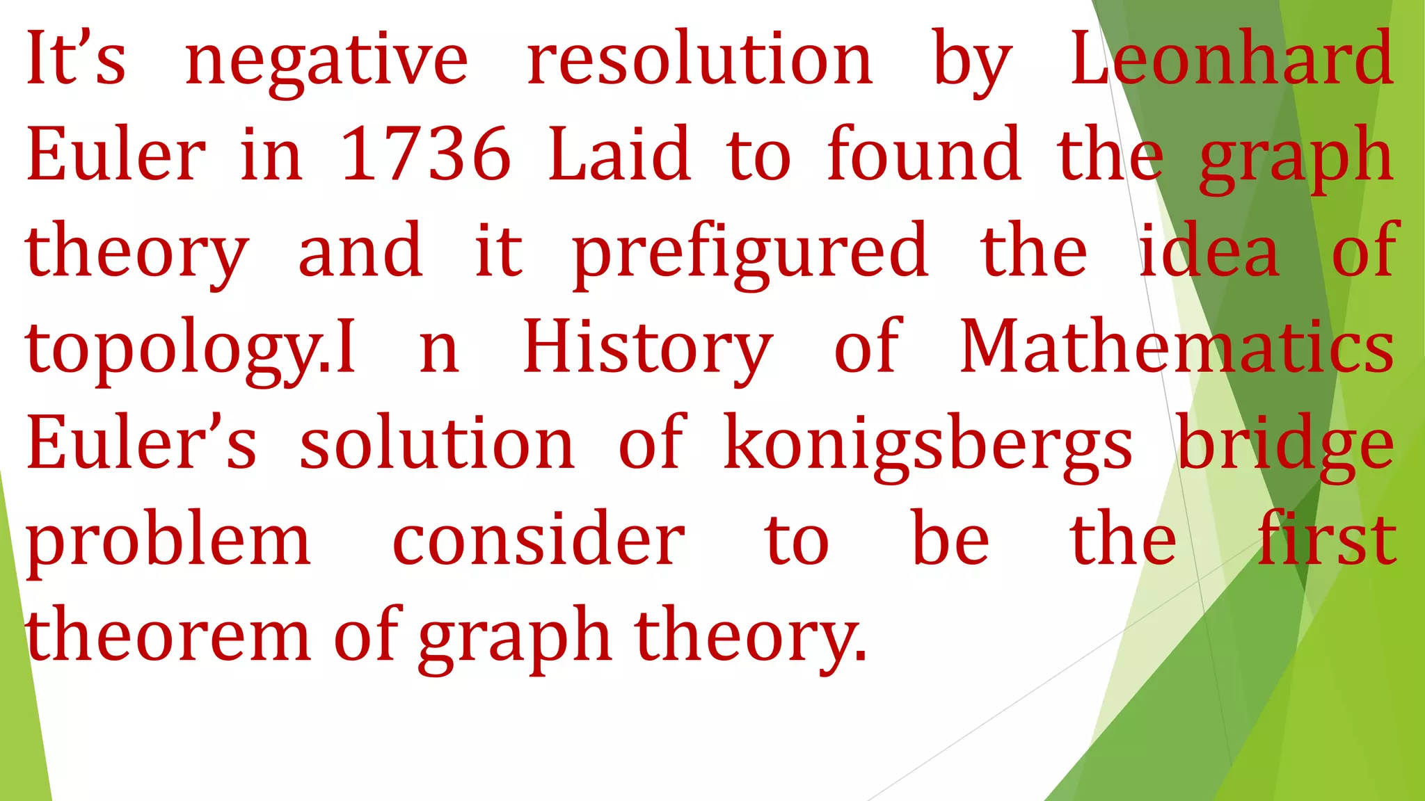 It’s negative resolution by Leonhard
Euler in 1736 Laid to found the graph
theory and it prefigured the idea of
topology.I n History of Mathematics
Euler’s solution of konigsbergs bridge
problem consider to be the first
theorem of graph theory.
 