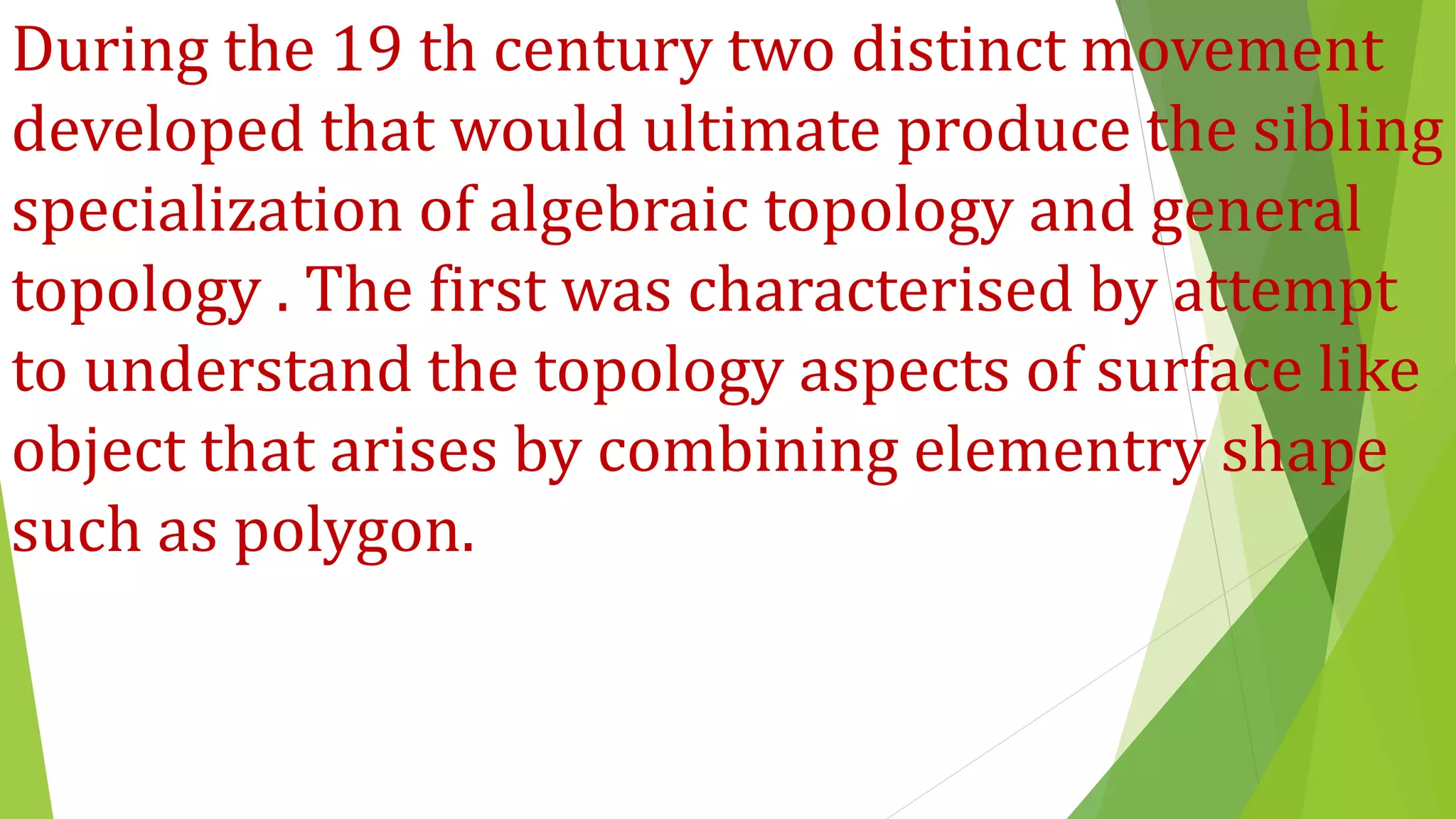 During the 19 th century two distinct movement
developed that would ultimate produce the sibling
specialization of algebraic topology and general
topology . The first was characterised by attempt
to understand the topology aspects of surface like
object that arises by combining elementry shape
such as polygon.
 