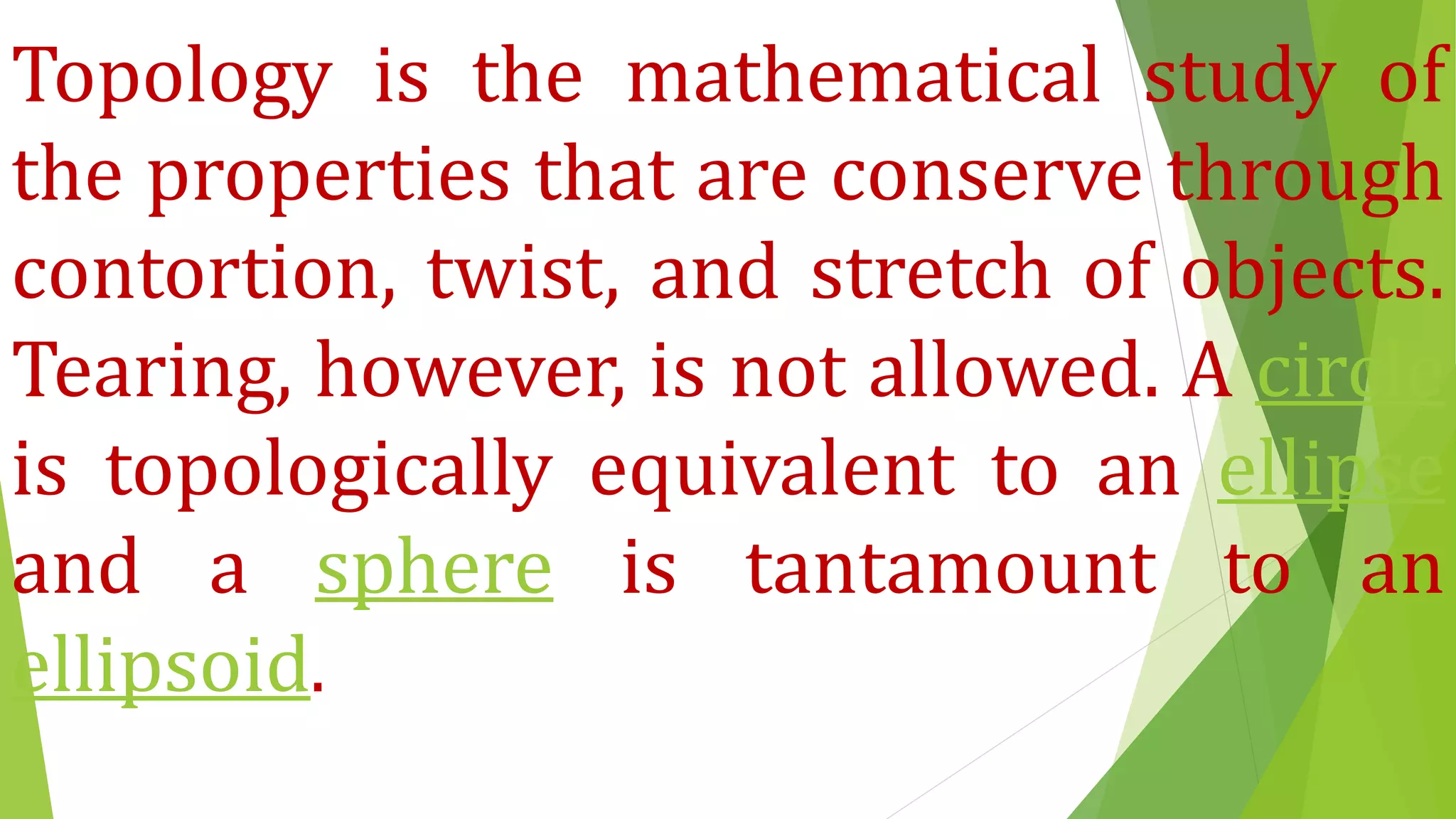 Topology is the mathematical study of
the properties that are conserve through
contortion, twist, and stretch of objects.
Tearing, however, is not allowed. A circle
is topologically equivalent to an ellipse
and a sphere is tantamount to an
ellipsoid.
 