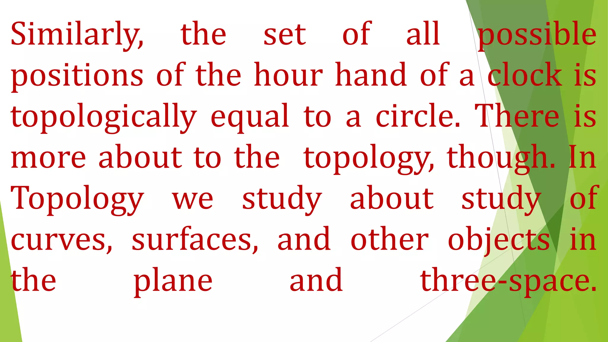 Similarly, the set of all possible
positions of the hour hand of a clock is
topologically equal to a circle. There is
more about to the topology, though. In
Topology we study about study of
curves, surfaces, and other objects in
the plane and three-space.
 