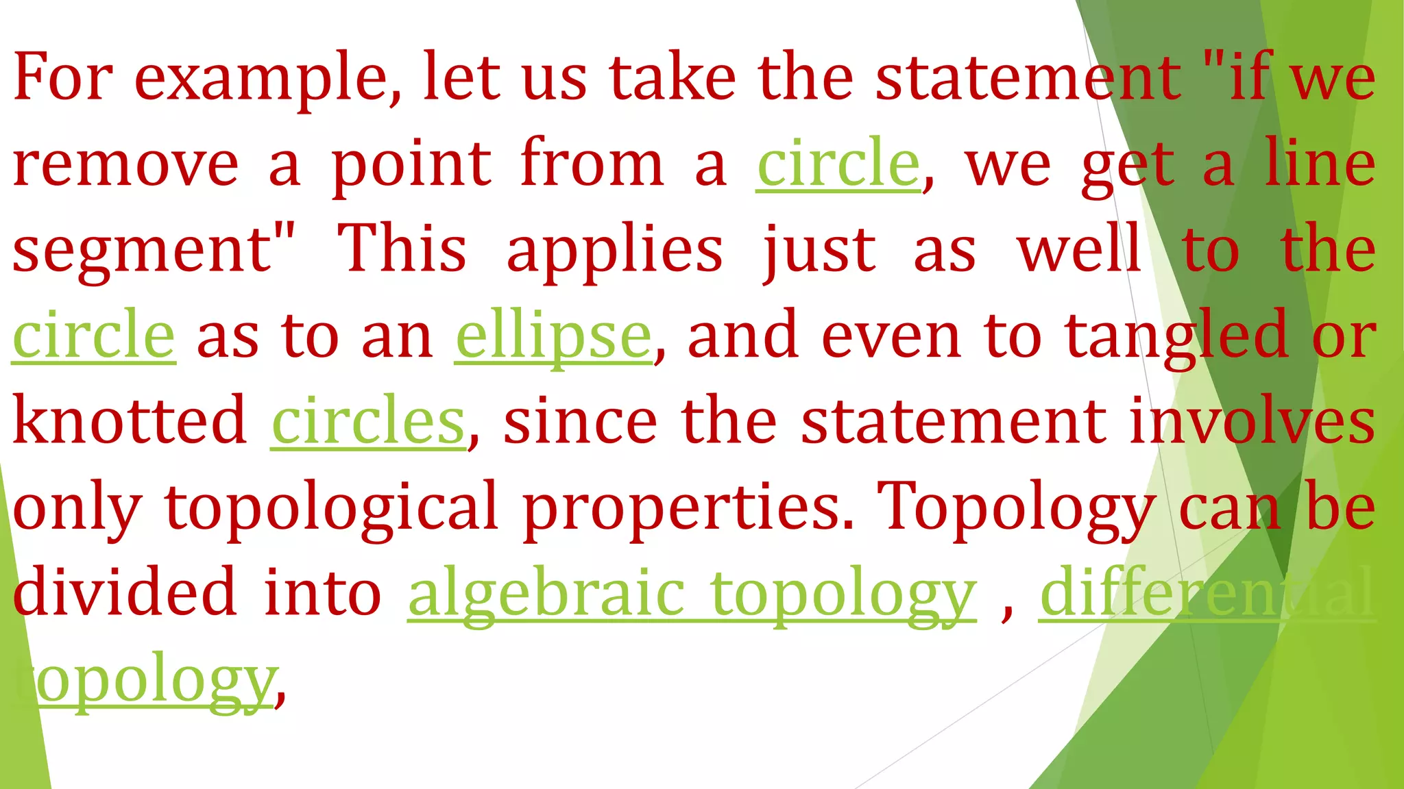 For example, let us take the statement "if we
remove a point from a circle, we get a line
segment" This applies just as well to the
circle as to an ellipse, and even to tangled or
knotted circles, since the statement involves
only topological properties. Topology can be
divided into algebraic topology , differential
topology,
 