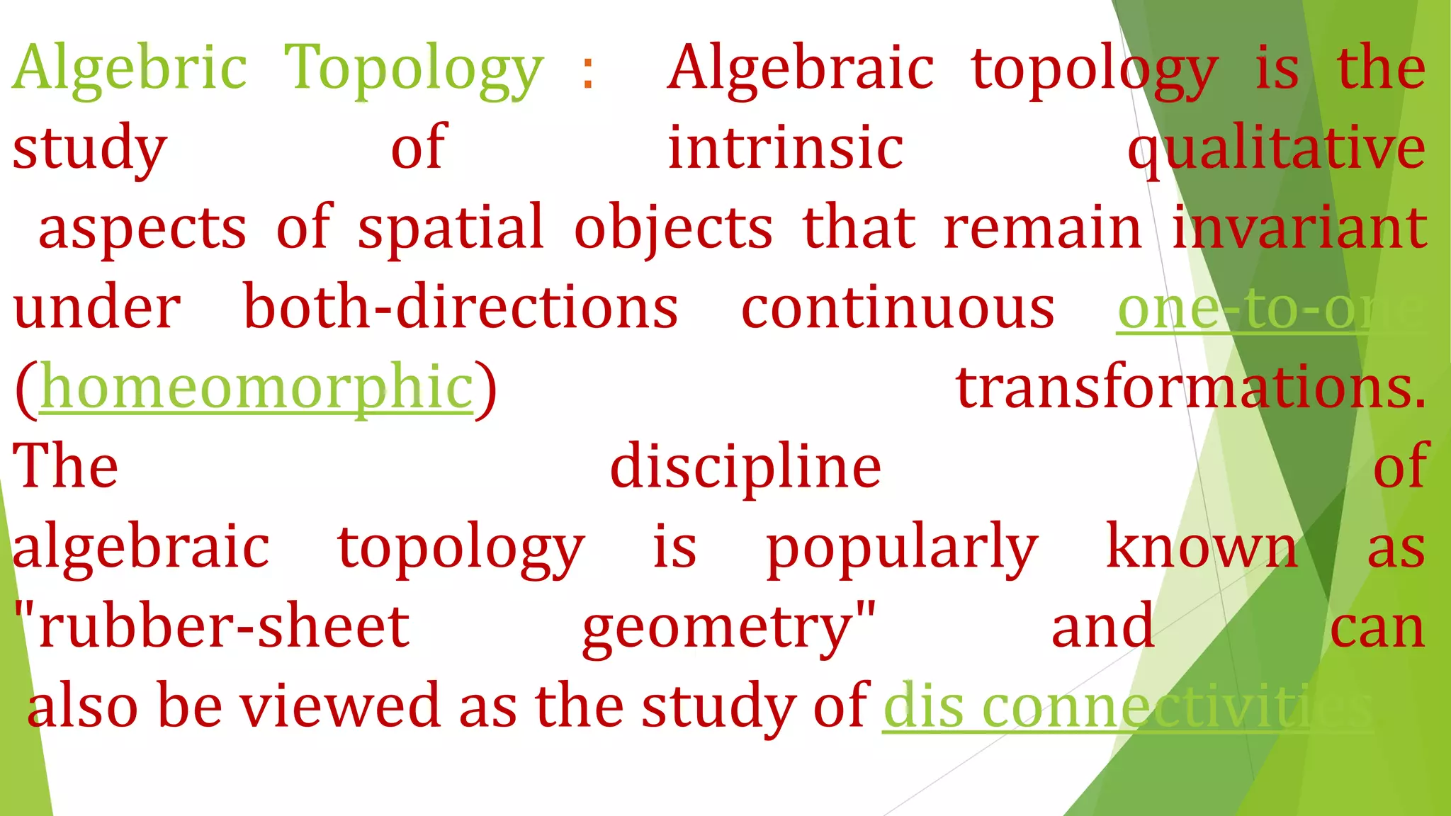 Algebric Topology : Algebraic topology is the
study of intrinsic qualitative
aspects of spatial objects that remain invariant
under both-directions continuous one-to-one
(homeomorphic) transformations.
The discipline of
algebraic topology is popularly known as
"rubber-sheet geometry" and can
also be viewed as the study of dis connectivities.
 