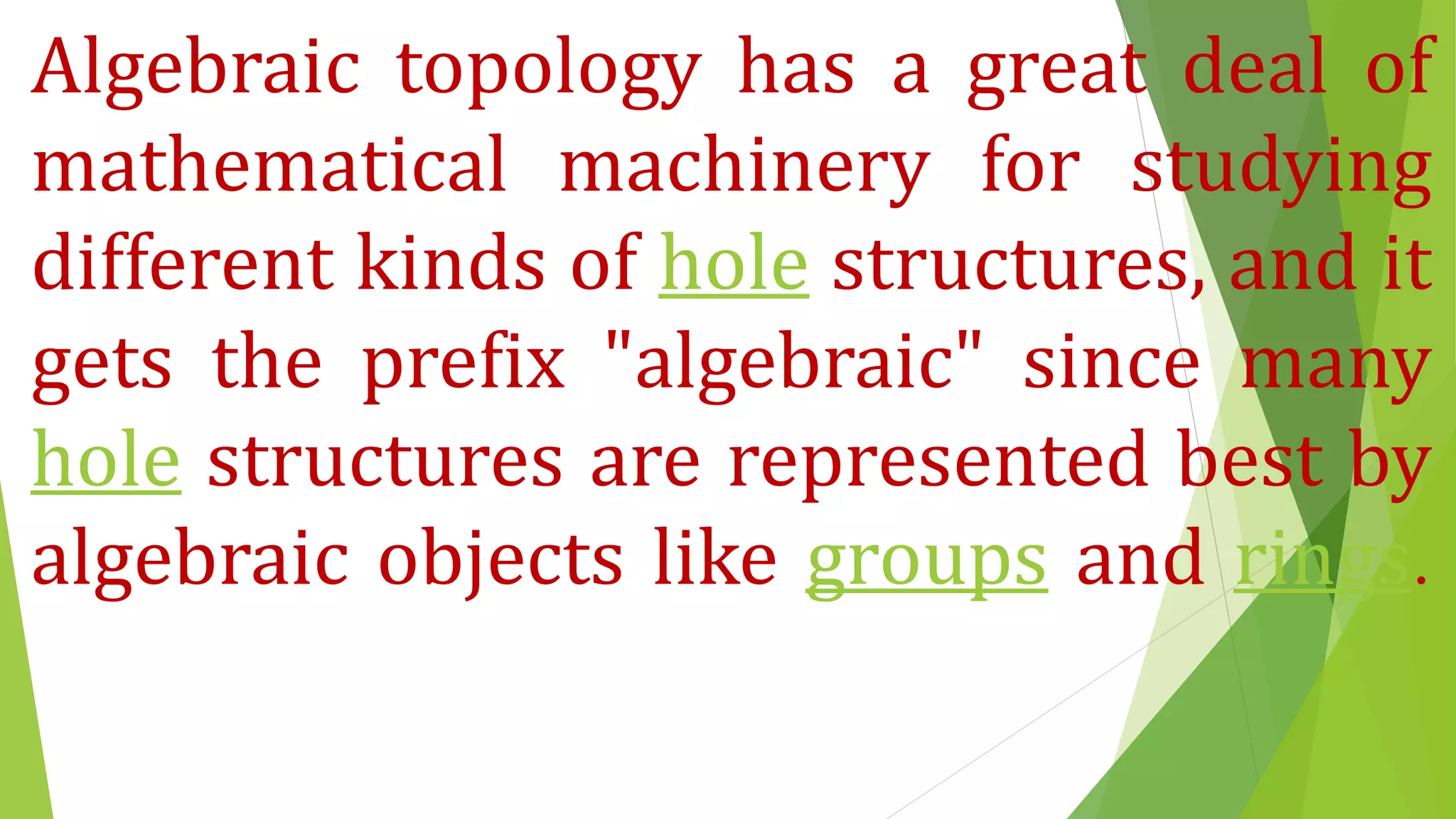 Algebraic topology has a great deal of
mathematical machinery for studying
different kinds of hole structures, and it
gets the prefix "algebraic" since many
hole structures are represented best by
algebraic objects like groups and rings.
 
