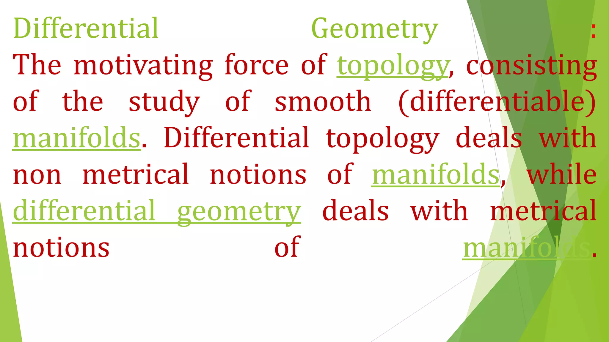 Differential Geometry :
The motivating force of topology, consisting
of the study of smooth (differentiable)
manifolds. Differential topology deals with
non metrical notions of manifolds, while
differential geometry deals with metrical
notions of manifolds.
 