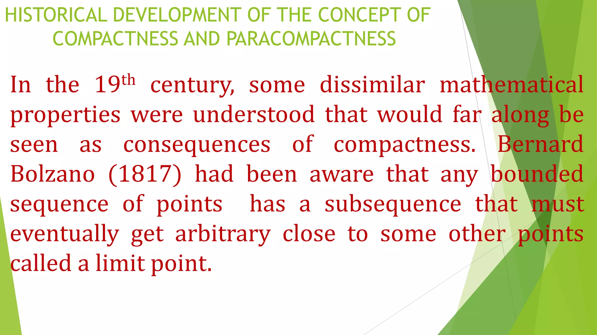 HISTORICAL DEVELOPMENT OF THE CONCEPT OF
COMPACTNESS AND PARACOMPACTNESS
In the 19th century, some dissimilar mathematical
properties were understood that would far along be
seen as consequences of compactness. Bernard
Bolzano (1817) had been aware that any bounded
sequence of points has a subsequence that must
eventually get arbitrary close to some other points
called a limit point.
 