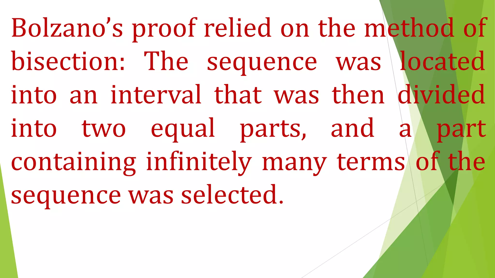 Bolzano’s proof relied on the method of
bisection: The sequence was located
into an interval that was then divided
into two equal parts, and a part
containing infinitely many terms of the
sequence was selected.
 