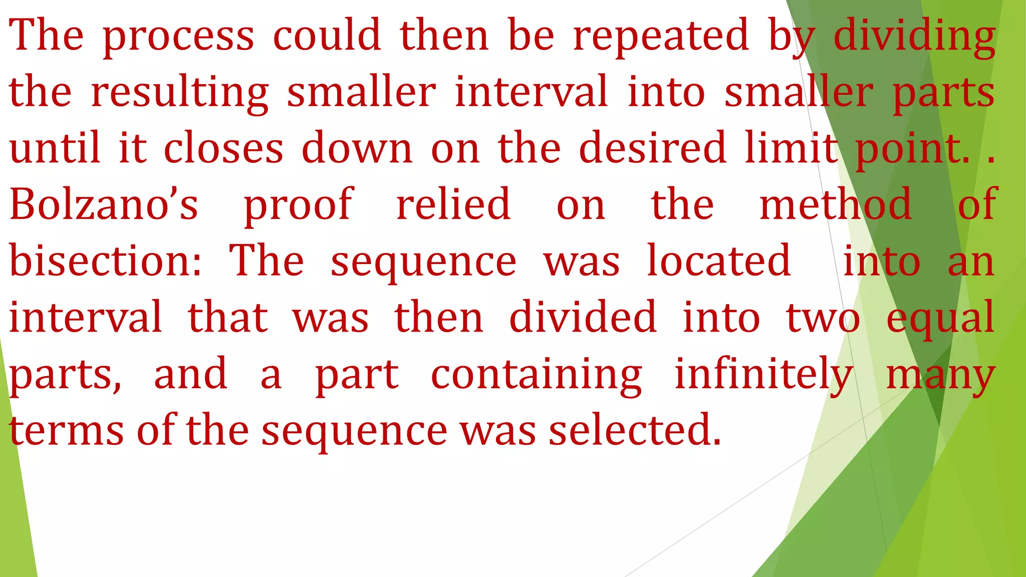 The process could then be repeated by dividing
the resulting smaller interval into smaller parts
until it closes down on the desired limit point. .
Bolzano’s proof relied on the method of
bisection: The sequence was located into an
interval that was then divided into two equal
parts, and a part containing infinitely many
terms of the sequence was selected.
 