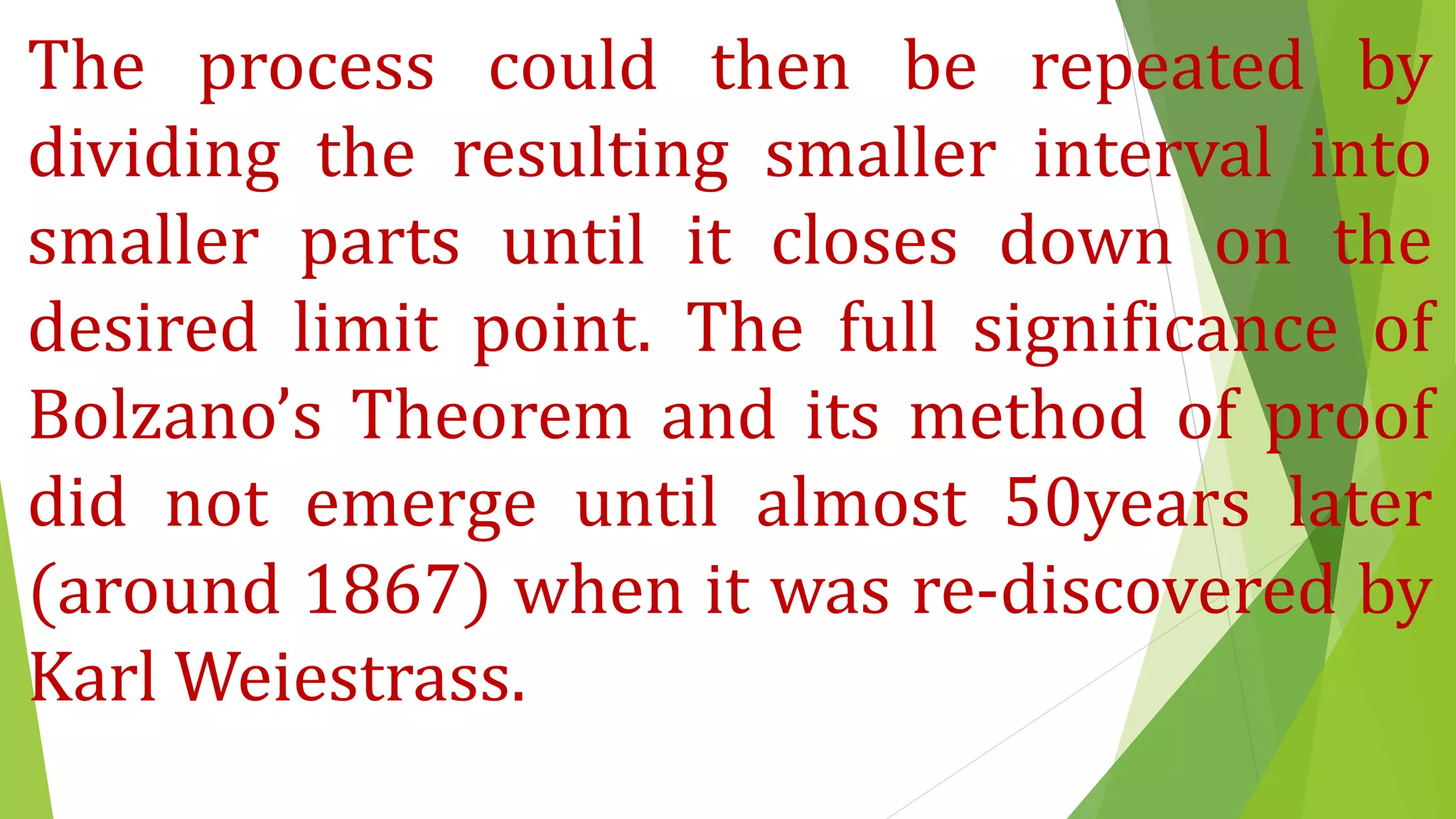 The process could then be repeated by
dividing the resulting smaller interval into
smaller parts until it closes down on the
desired limit point. The full significance of
Bolzano’s Theorem and its method of proof
did not emerge until almost 50years later
(around 1867) when it was re-discovered by
Karl Weiestrass.
 