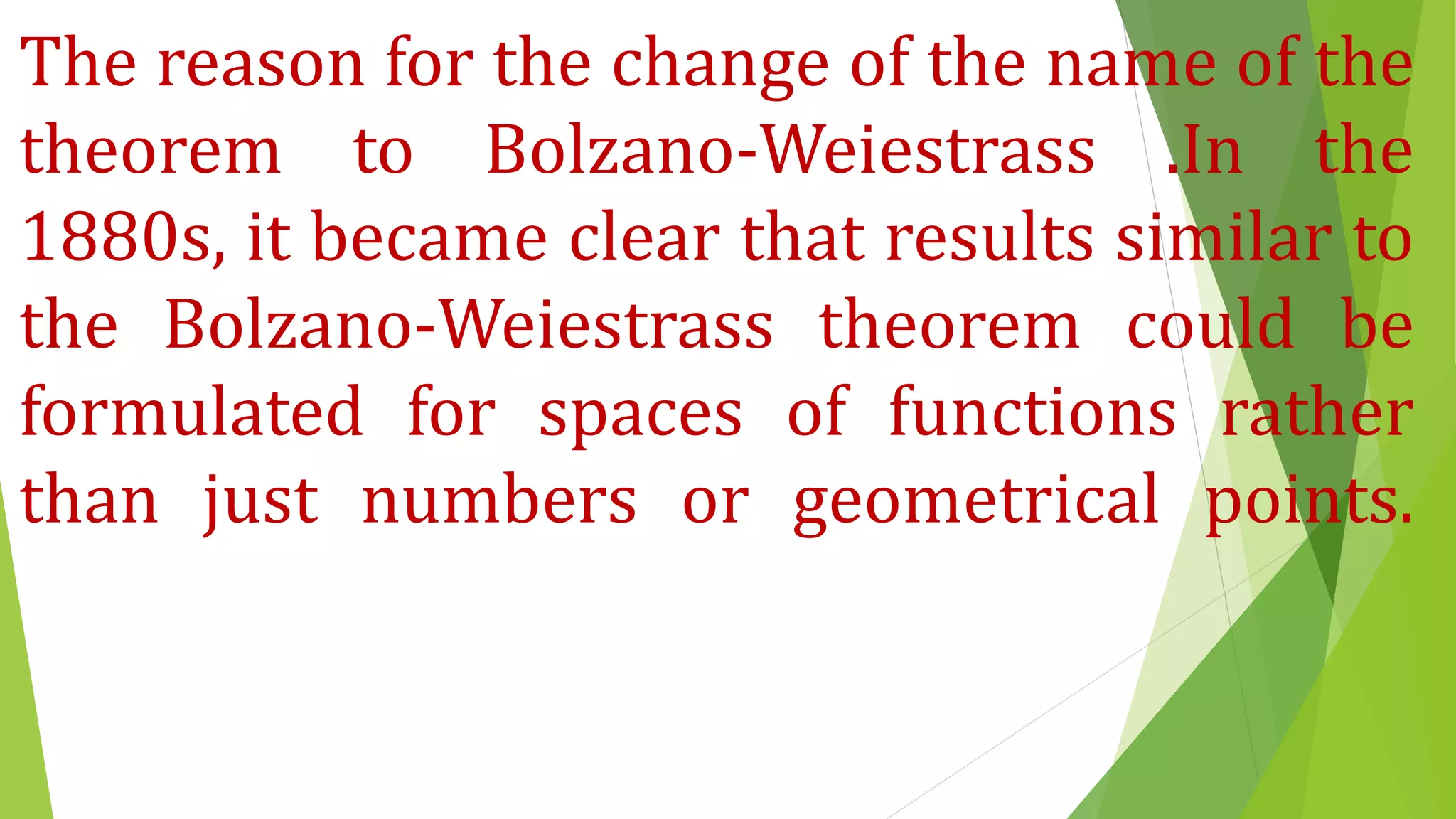 The reason for the change of the name of the
theorem to Bolzano-Weiestrass .In the
1880s, it became clear that results similar to
the Bolzano-Weiestrass theorem could be
formulated for spaces of functions rather
than just numbers or geometrical points.
 