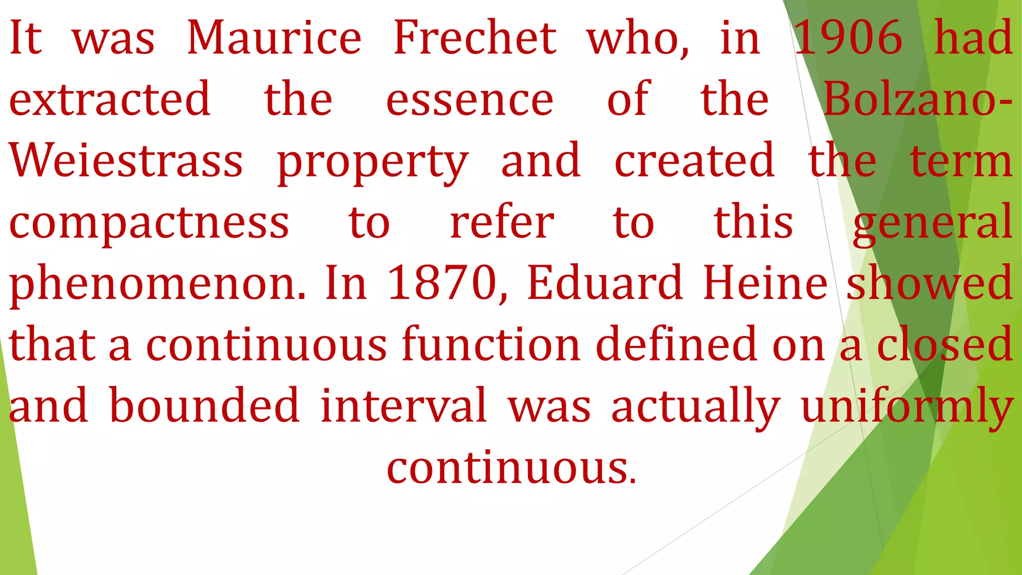 It was Maurice Frechet who, in 1906 had
extracted the essence of the Bolzano-
Weiestrass property and created the term
compactness to refer to this general
phenomenon. In 1870, Eduard Heine showed
that a continuous function defined on a closed
and bounded interval was actually uniformly
continuous.
 