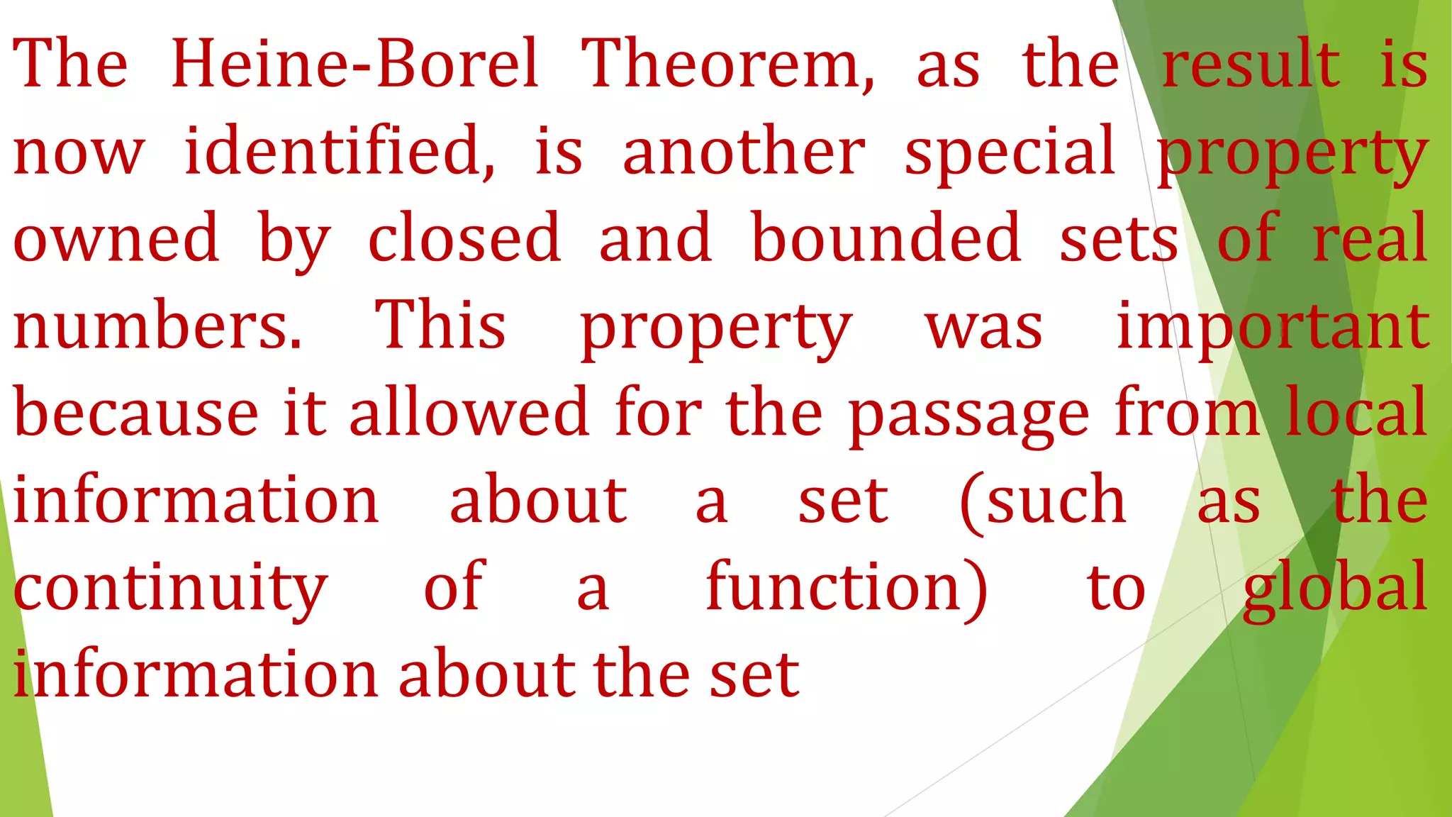 The Heine-Borel Theorem, as the result is
now identified, is another special property
owned by closed and bounded sets of real
numbers. This property was important
because it allowed for the passage from local
information about a set (such as the
continuity of a function) to global
information about the set
 