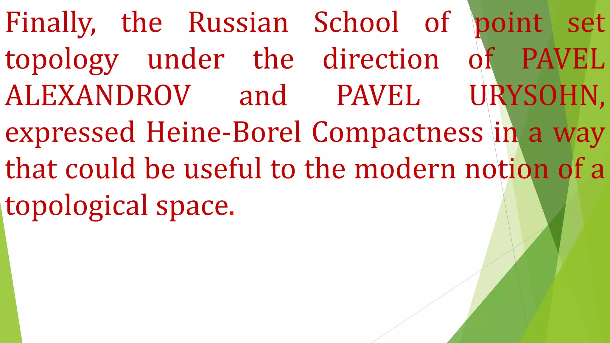 Finally, the Russian School of point set
topology under the direction of PAVEL
ALEXANDROV and PAVEL URYSOHN,
expressed Heine-Borel Compactness in a way
that could be useful to the modern notion of a
topological space.
 