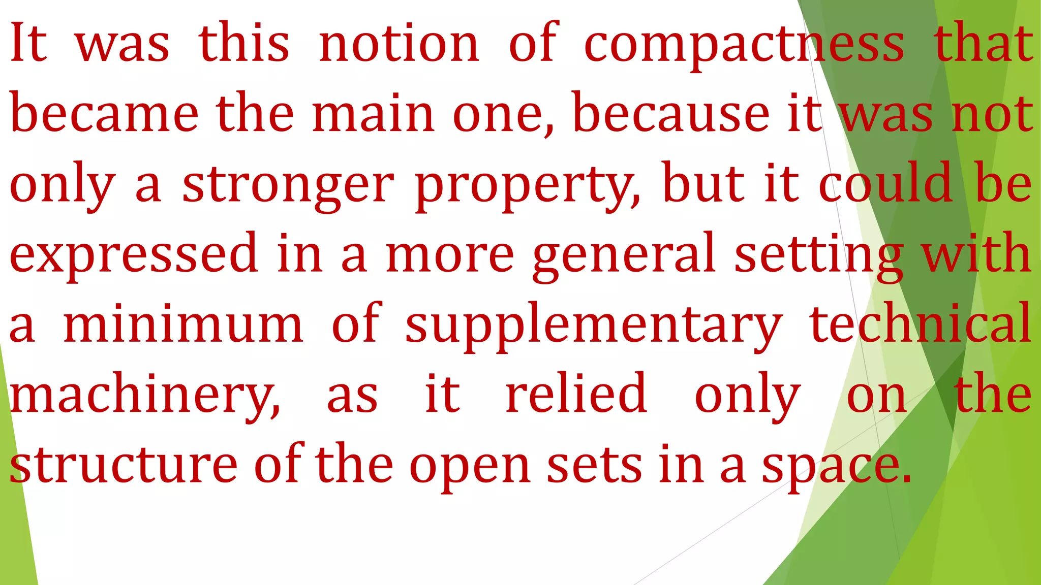 It was this notion of compactness that
became the main one, because it was not
only a stronger property, but it could be
expressed in a more general setting with
a minimum of supplementary technical
machinery, as it relied only on the
structure of the open sets in a space.
 
