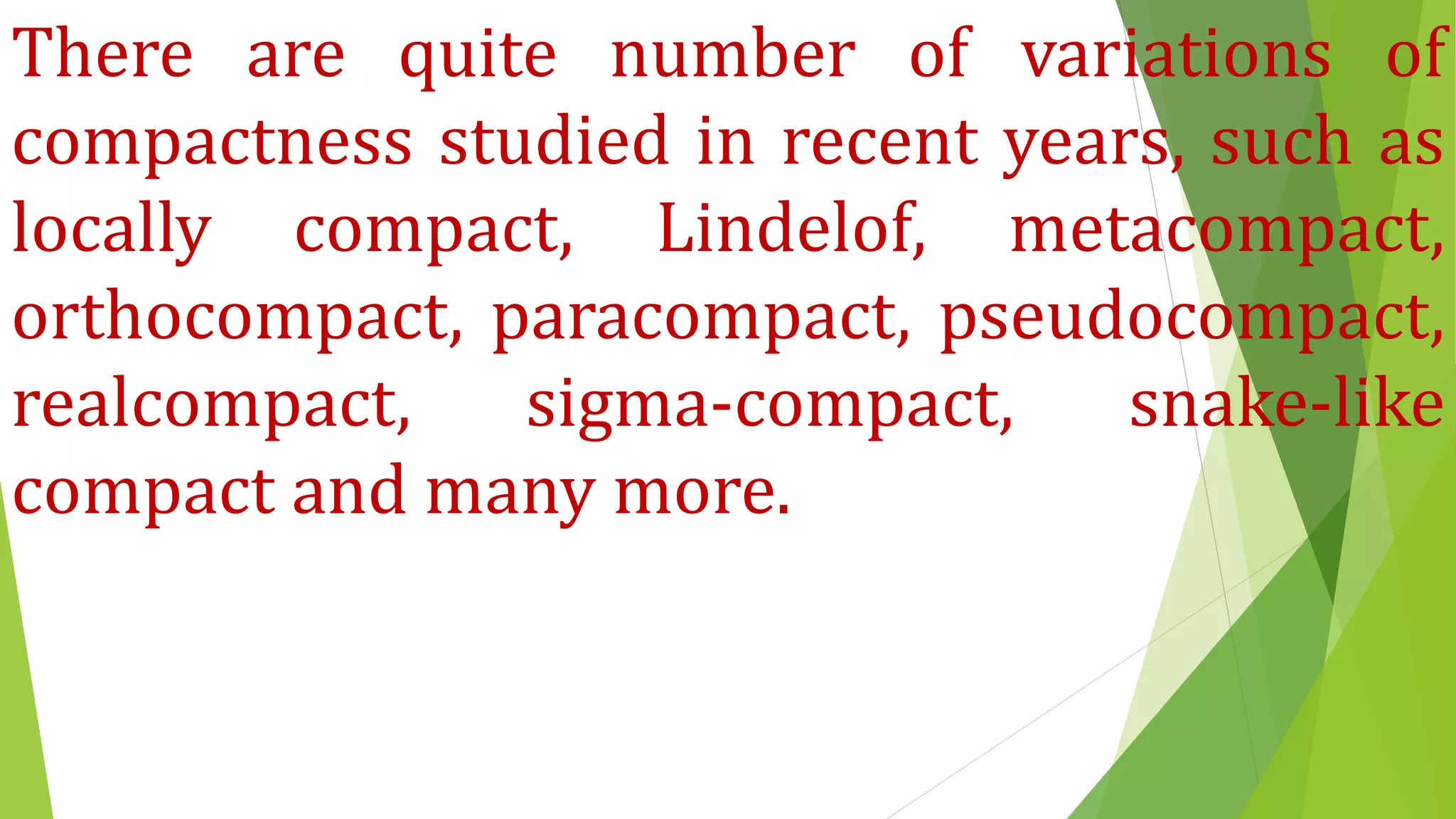 There are quite number of variations of
compactness studied in recent years, such as
locally compact, Lindelof, metacompact,
orthocompact, paracompact, pseudocompact,
realcompact, sigma-compact, snake-like
compact and many more.
 