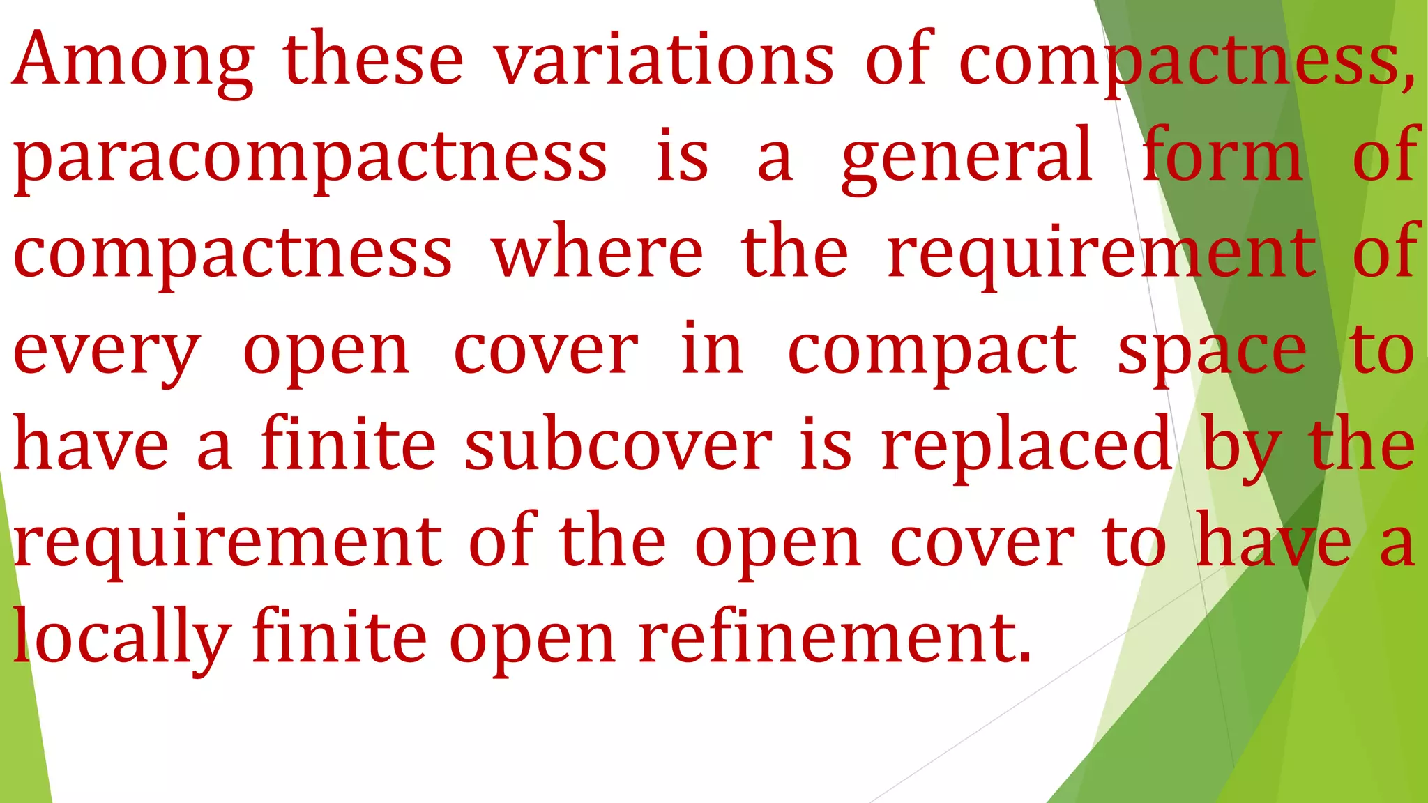 Among these variations of compactness,
paracompactness is a general form of
compactness where the requirement of
every open cover in compact space to
have a finite subcover is replaced by the
requirement of the open cover to have a
locally finite open refinement.
 