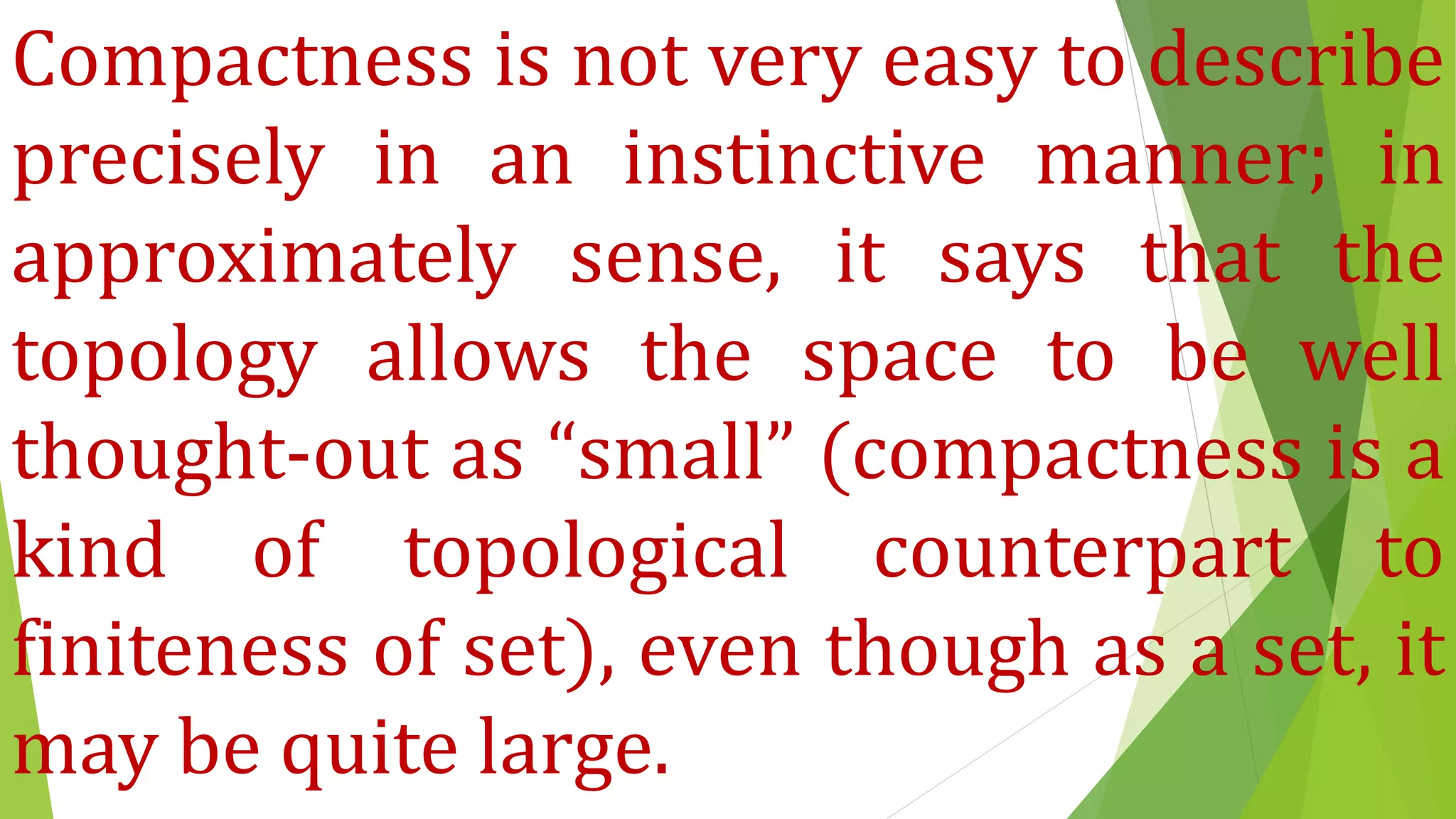Compactness is not very easy to describe
precisely in an instinctive manner; in
approximately sense, it says that the
topology allows the space to be well
thought-out as “small” (compactness is a
kind of topological counterpart to
finiteness of set), even though as a set, it
may be quite large.
 