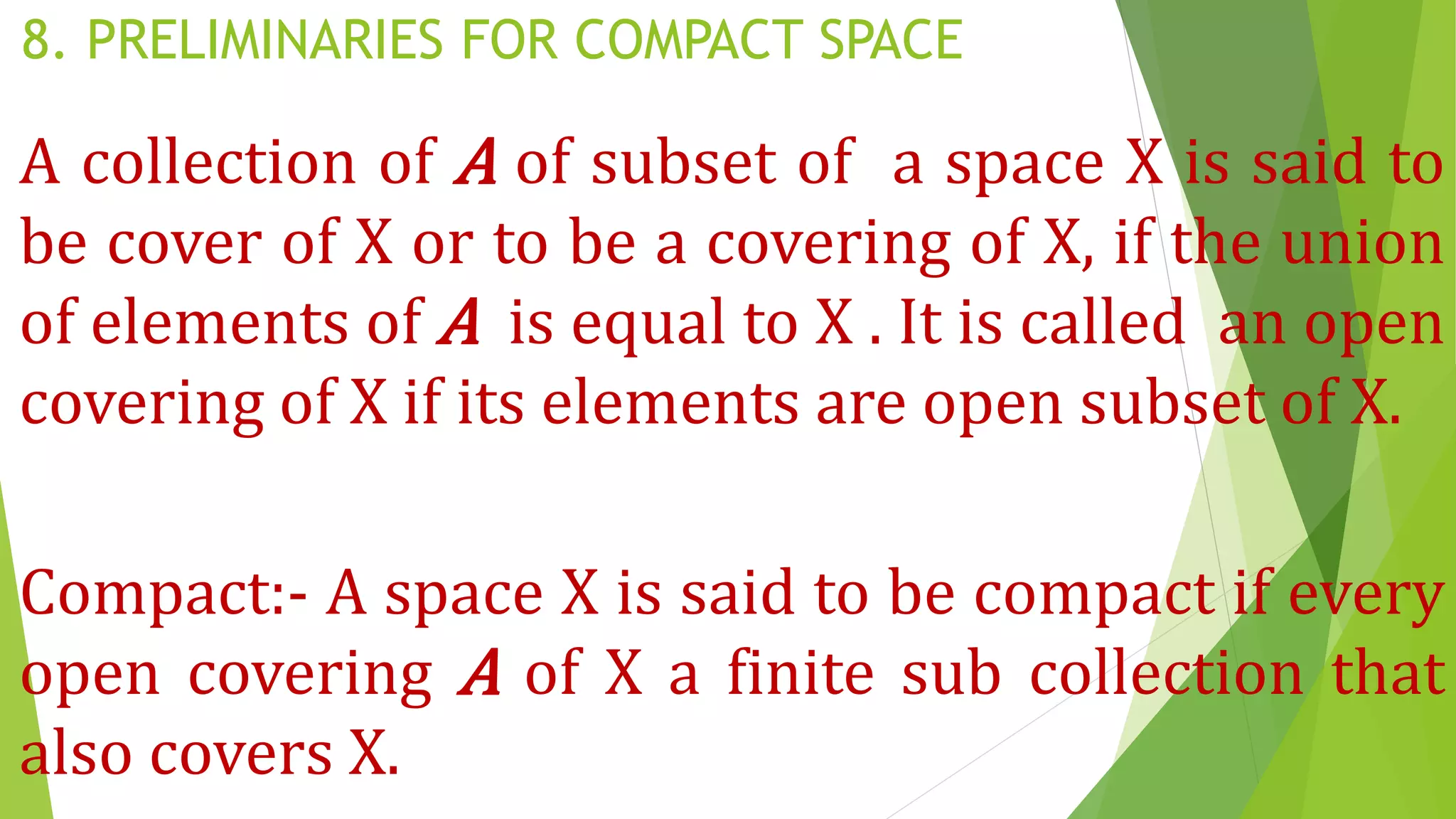 8. PRELIMINARIES FOR COMPACT SPACE
A collection of A of subset of a space X is said to
be cover of X or to be a covering of X, if the union
of elements of A is equal to X . It is called an open
covering of X if its elements are open subset of X.
Compact:- A space X is said to be compact if every
open covering A of X a finite sub collection that
also covers X.
 