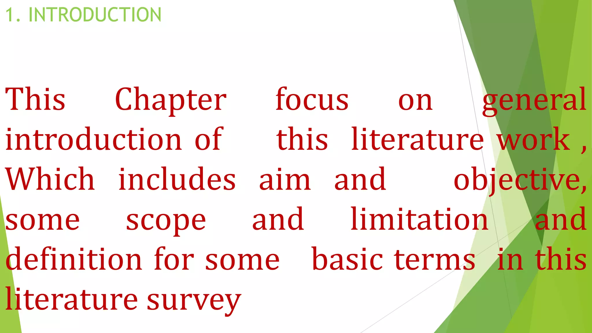 1. INTRODUCTION
This Chapter focus on general
introduction of this literature work ,
Which includes aim and objective,
some scope and limitation and
definition for some basic terms in this
literature survey
 