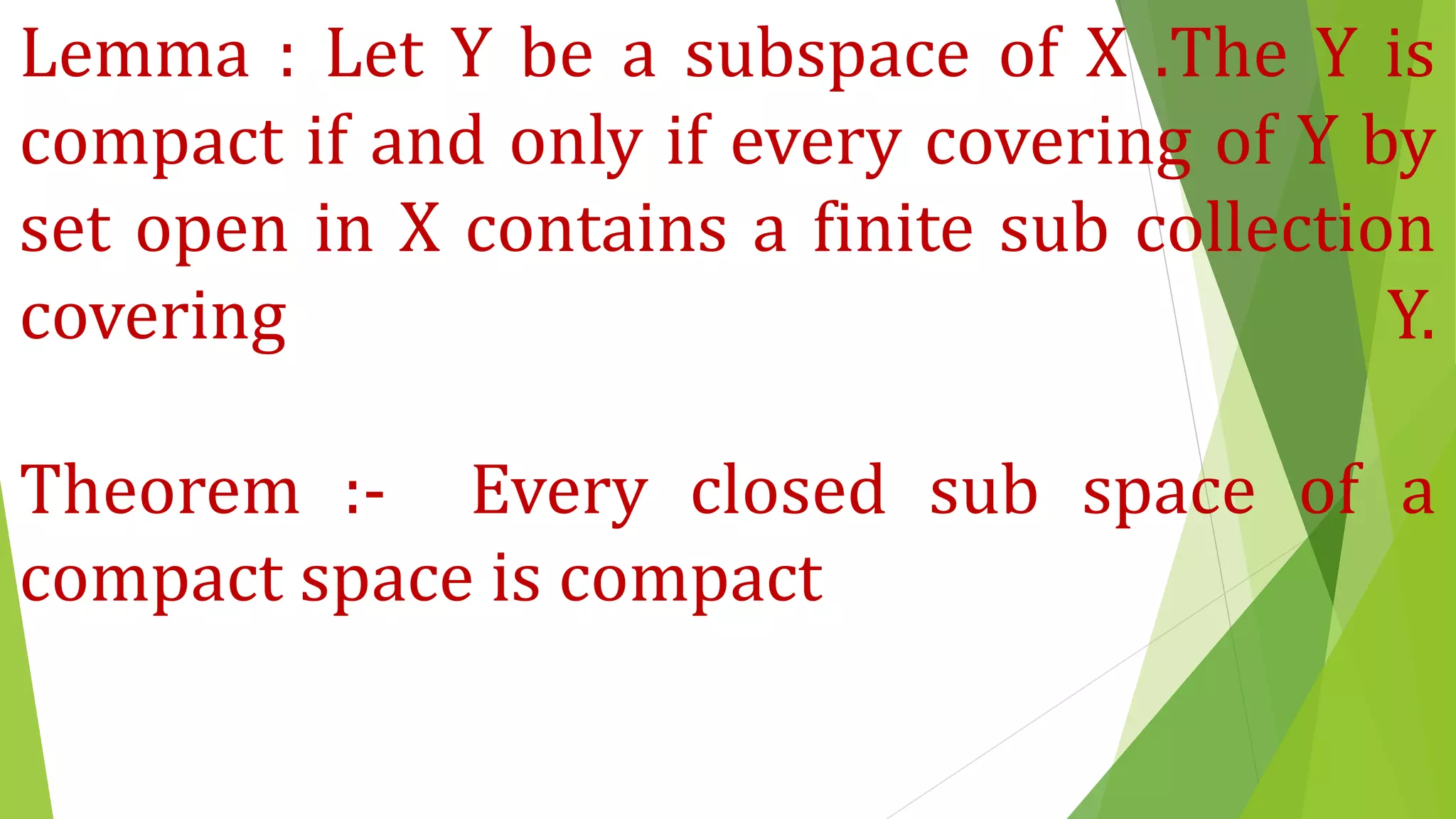 Lemma : Let Y be a subspace of X .The Y is
compact if and only if every covering of Y by
set open in X contains a finite sub collection
covering Y.
Theorem :- Every closed sub space of a
compact space is compact
 