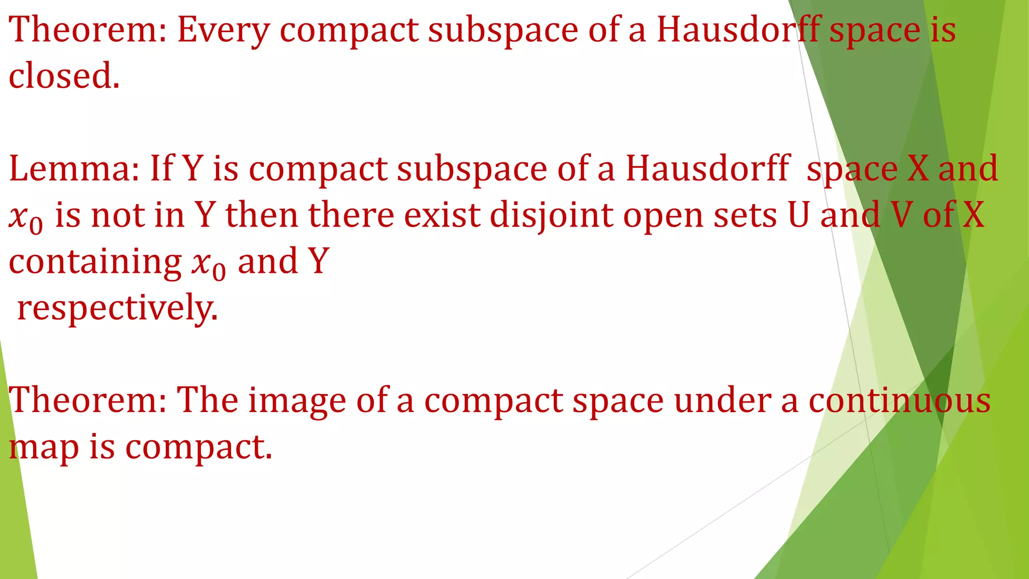 Theorem: Every compact subspace of a Hausdorff space is
closed.
Lemma: If Y is compact subspace of a Hausdorff space X and
𝑥0 is not in Y then there exist disjoint open sets U and V of X
containing 𝑥0 and Y
respectively.
Theorem: The image of a compact space under a continuous
map is compact.
 