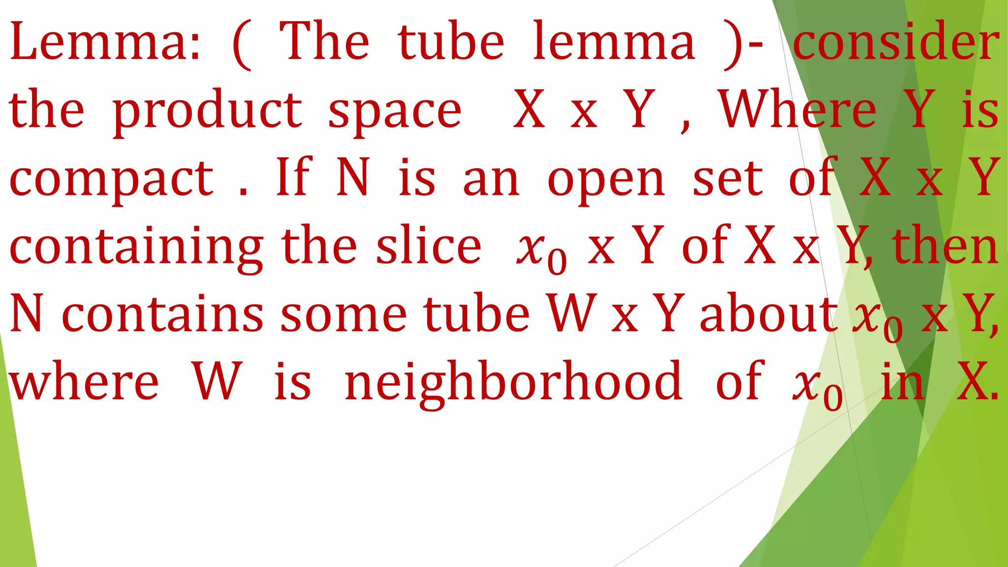 Lemma: ( The tube lemma )- consider
the product space X x Y , Where Y is
compact . If N is an open set of X x Y
containing the slice 𝑥0 x Y of X x Y, then
N contains some tube W x Y about 𝑥0 x Y,
where W is neighborhood of 𝑥0 in X.
 