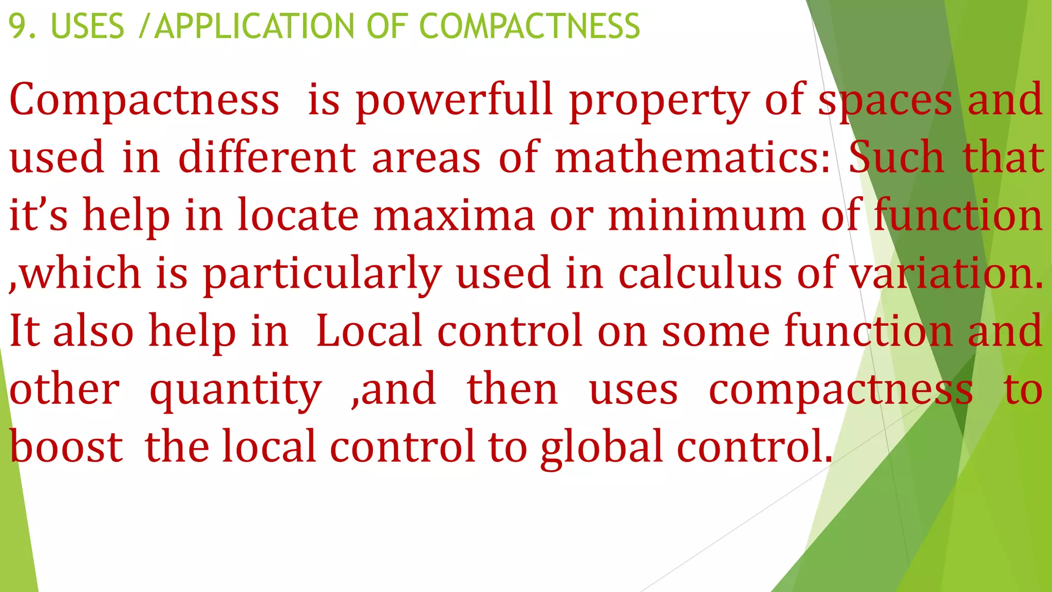 9. USES /APPLICATION OF COMPACTNESS
Compactness is powerfull property of spaces and
used in different areas of mathematics: Such that
it’s help in locate maxima or minimum of function
,which is particularly used in calculus of variation.
It also help in Local control on some function and
other quantity ,and then uses compactness to
boost the local control to global control.
 