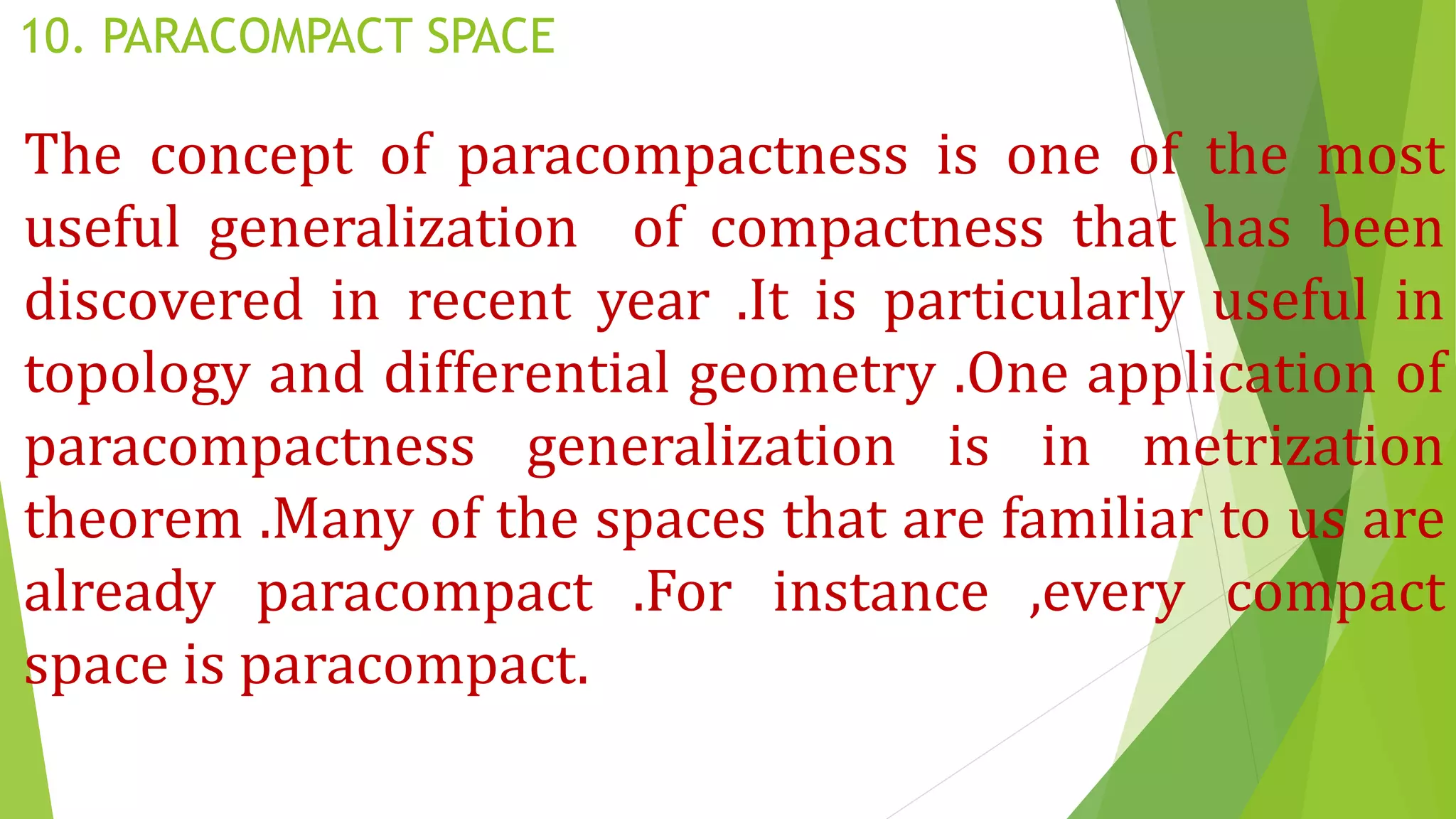 10. PARACOMPACT SPACE
The concept of paracompactness is one of the most
useful generalization of compactness that has been
discovered in recent year .It is particularly useful in
topology and differential geometry .One application of
paracompactness generalization is in metrization
theorem .Many of the spaces that are familiar to us are
already paracompact .For instance ,every compact
space is paracompact.
 