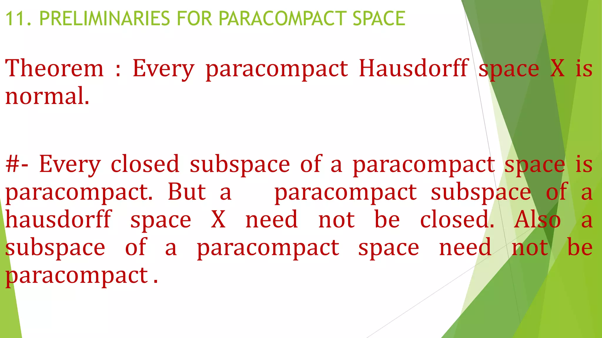 11. PRELIMINARIES FOR PARACOMPACT SPACE
Theorem : Every paracompact Hausdorff space X is
normal.
#- Every closed subspace of a paracompact space is
paracompact. But a paracompact subspace of a
hausdorff space X need not be closed. Also a
subspace of a paracompact space need not be
paracompact .
 